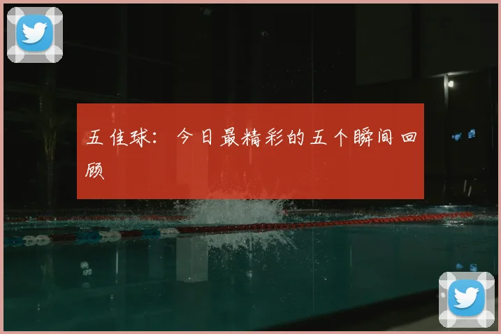 五佳球：今日最精彩的五个瞬间回顾