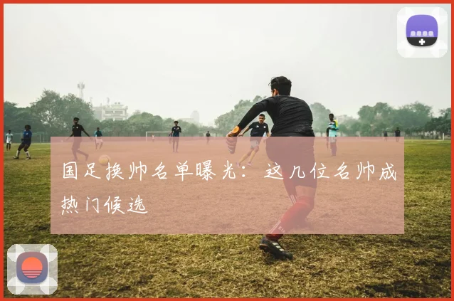 国足换帅名单曝光：这几位名帅成热门候选