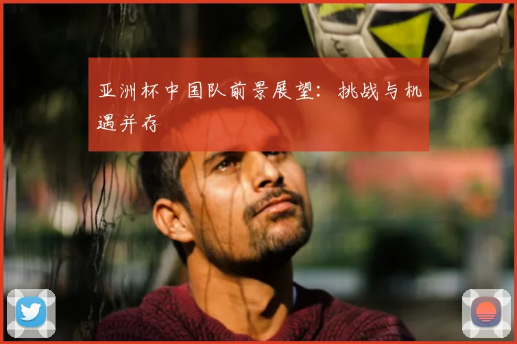亚洲杯中国队前景展望：挑战与机遇并存